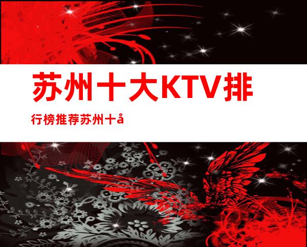 苏州十大KTV排行榜:推荐苏州十大商务KTV名单最漂亮夜总会