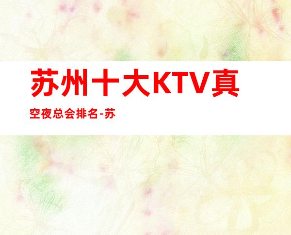 苏州十大KTV真空夜总会排名-苏州荤KTV有哪些。