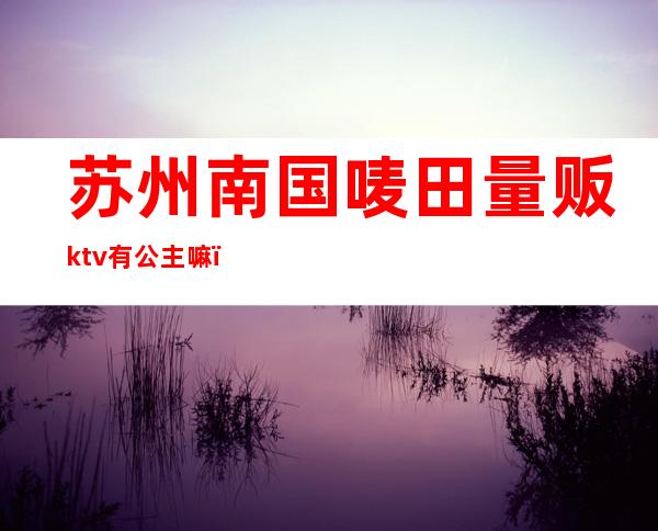苏州南国唛田量贩ktv有公主嘛(苏州皇庭国际ktv)