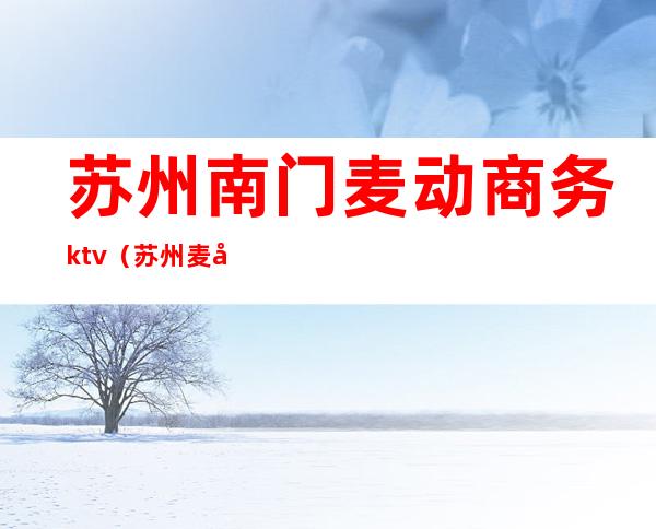 苏州南门麦动商务ktv(苏州麦动商务会所)