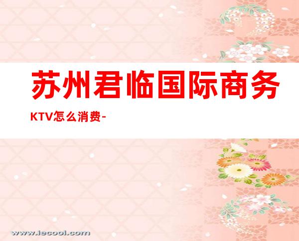 苏州君临国际商务KTV怎么消费-好玩不贵君临国际KTV。