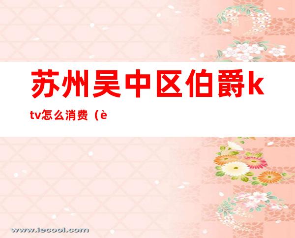 苏州吴中区伯爵ktv怎么消费(苏州吴中白金汉爵ktv消费)