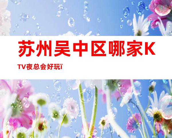 苏州吴中区哪家KTV夜总会好玩,吴中区高档KTV夜总会有哪些
