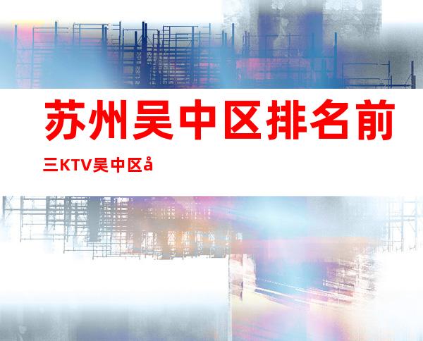 苏州吴中区排名前三KTV/吴中区好玩高端夜总会。