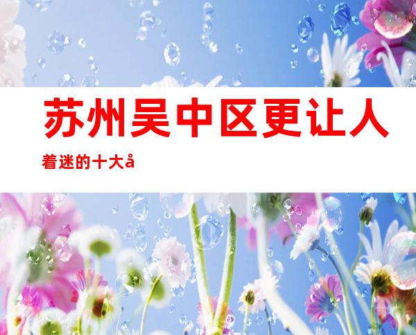 苏州吴中区更让人着迷的十大夜总会万丽会ktv豪华的著名代表介绍