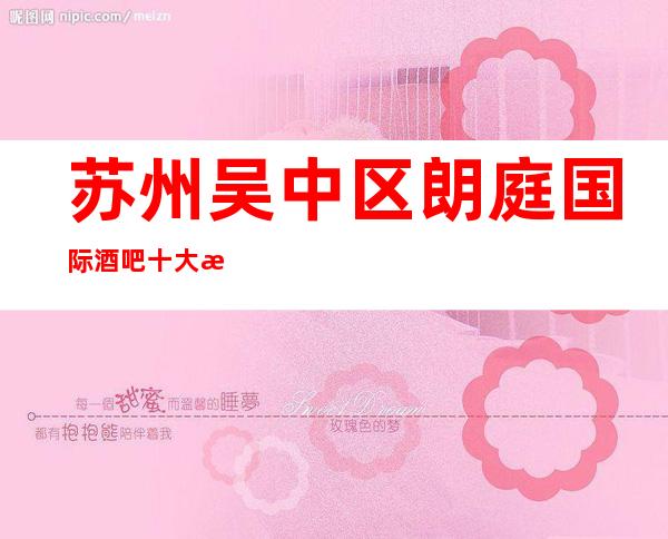苏州吴中区朗庭国际酒吧十大更具人气的酒吧排名介绍一览