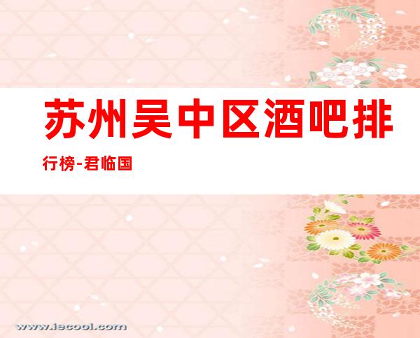 苏州吴中区酒吧排行榜-君临国际酒吧人均消费