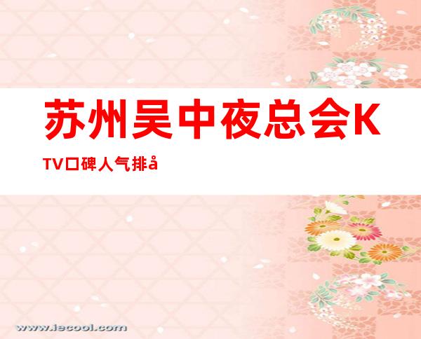 苏州吴中夜总会KTV口碑人气排名:前十夜总会排名消费预订