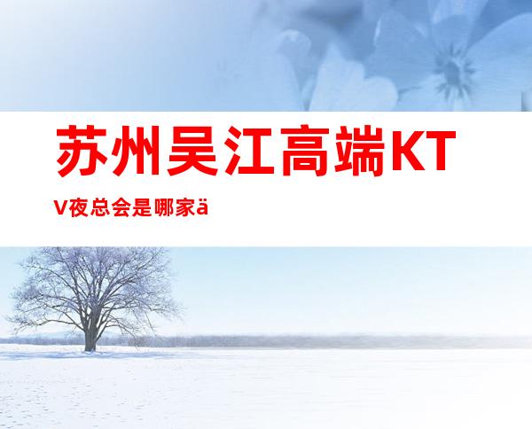 苏州吴江高端KTV夜总会是哪家会所.装修豪华 – 苏州姑苏/沧浪/金阊/平江商务KTV