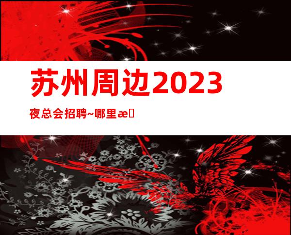 苏州周边2023夜总会招聘~哪里有1O和1场~年底了还在犹豫