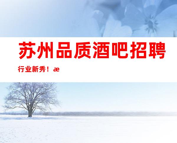 苏州品质酒吧招聘行业新秀!手把手免费培训 必成大器