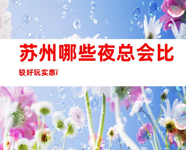 苏州哪些夜总会比较好玩实惠?这三家娱乐必看