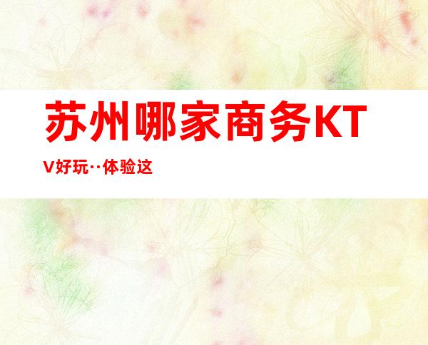 苏州哪家商务KTV好玩··体验这家夜总会~业界天花板