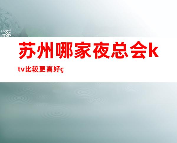 苏州哪家夜总会ktv比较更高好玩-2023十大排行榜内部消费攻略