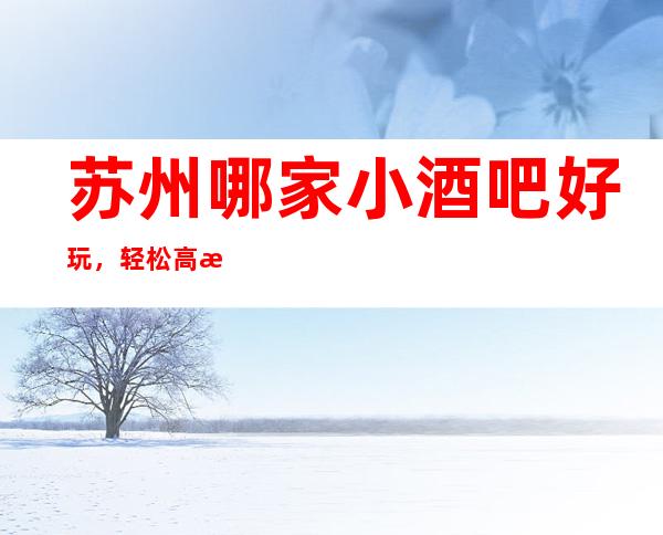 苏州哪家小酒吧好玩，轻松高档活动经常打折认准这里