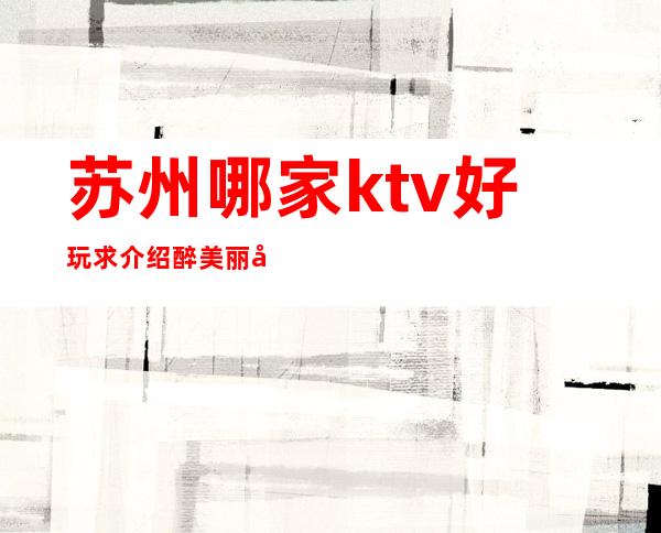 苏州哪家ktv好玩求介绍.醉美丽夜总会ktv排名.前十消费一览
