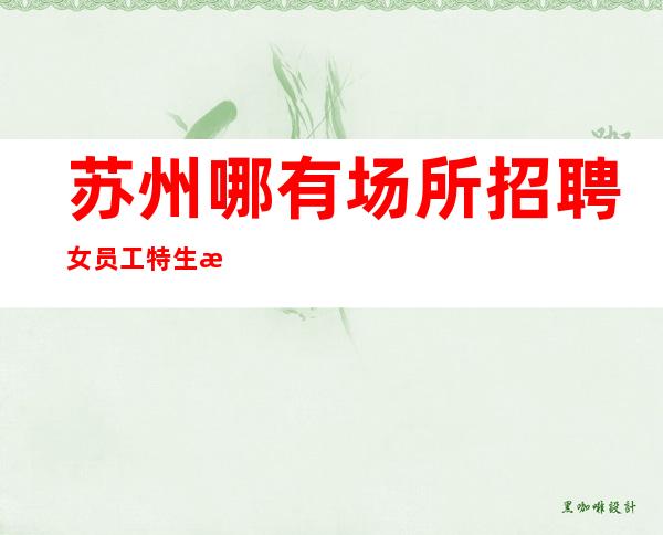 苏州哪有场所招聘女员工特生意好[无竞争压力翻包机会高]商务场