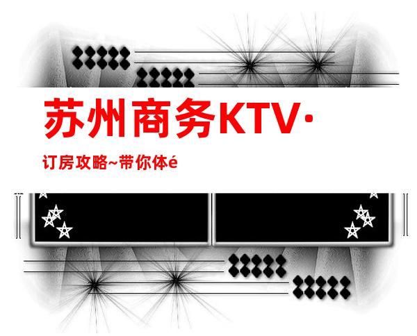 苏州商务KTV·订房攻略~带你体验一站式更高优质夜总会