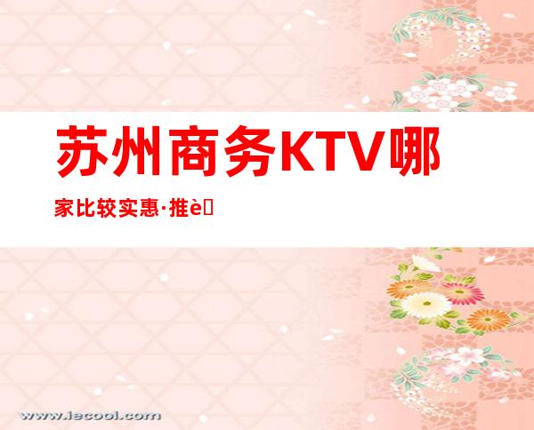 苏州商务KTV哪家比较实惠·推荐苏州十大夜场排行榜前三KTV