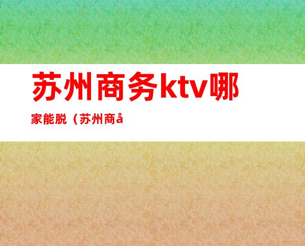 苏州商务ktv哪家能脱(苏州商务会所ktv)