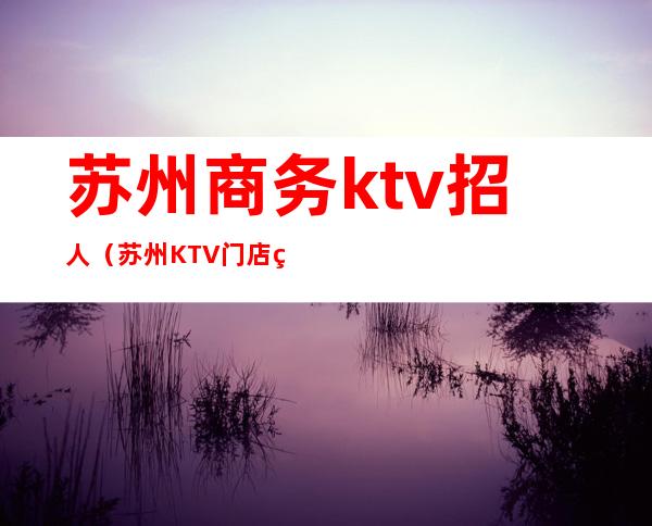苏州商务ktv招人(苏州KTV门店直招服务员)