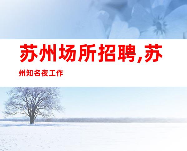 苏州场所招聘,苏州知名夜工作较稳定分享经验将勤补拙