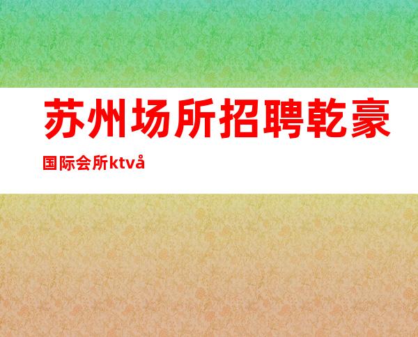 苏州场所招聘乾豪国际会所ktv场所高素质客户