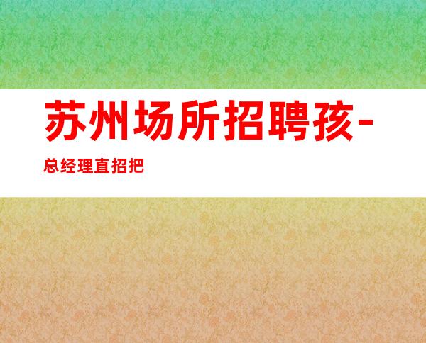 苏州场所招聘孩-总经理直招把握机会