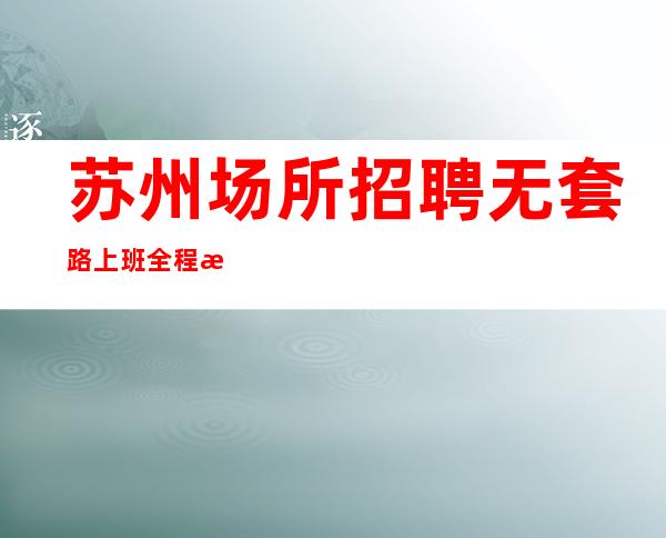苏州场所招聘 无套路 上班全程有人带、安全有保障
