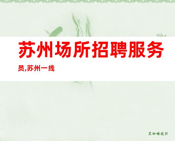 苏州场所招聘服务员,苏州一线夜总会大型喝得少心慕力追