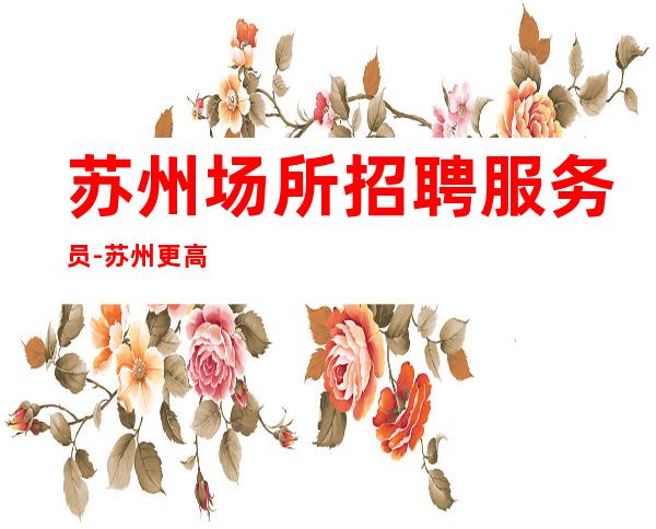 苏州场所招聘服务员-苏州更高夜工作较稳定踏实上班明眸皓齿