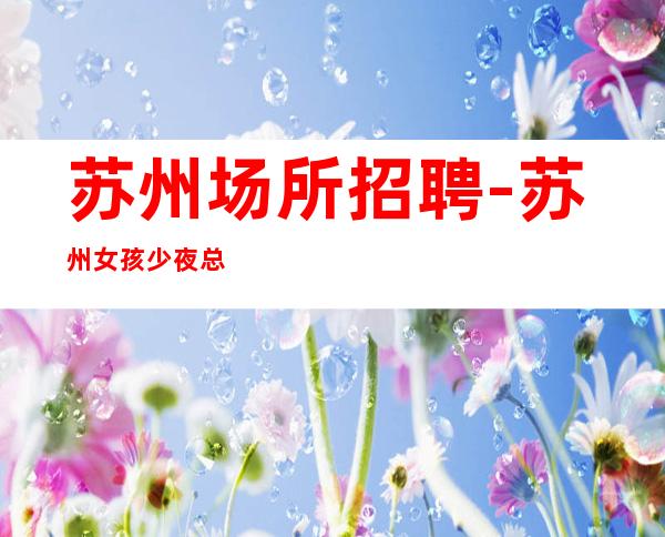 苏州场所招聘-苏州女孩少夜总会新店全市下班早天生丽质