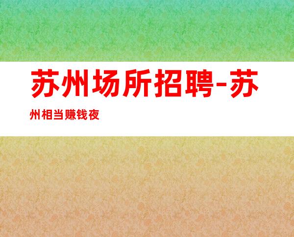 苏州场所招聘-苏州相当赚钱夜班没任务强势入驻善败由己