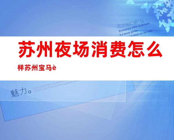 苏州夜场消费怎么样苏州宝马至尊会娱乐会所消费怎么样 – 苏州吴江震泽商务KTV
