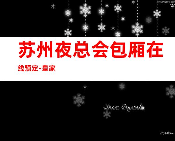苏州夜总会包厢在线预定-皇家一号ktv著名的豪华商务会所好玩到爆