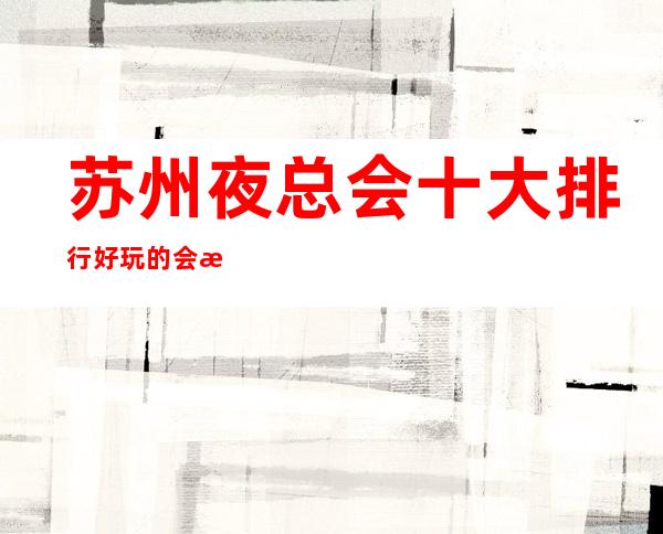 苏州夜总会十大排行好玩的会所都在这里