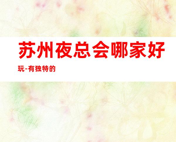 苏州夜总会哪家好玩-有独特的设计是姑苏区非常好玩的