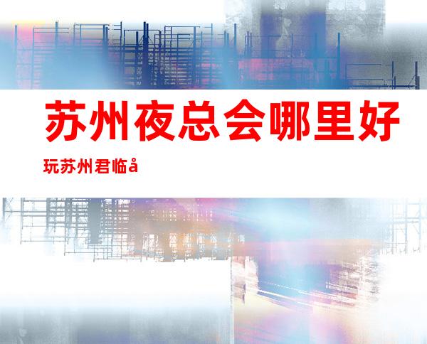 苏州夜总会哪里好玩苏州君临国际会所地址在哪里 – 苏州张家港杨舍商务KTV