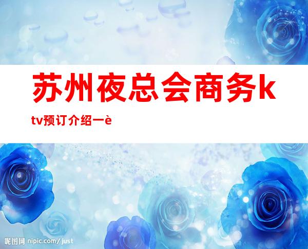 苏州夜总会商务ktv预订介绍一览——这几家简直就是人间品
