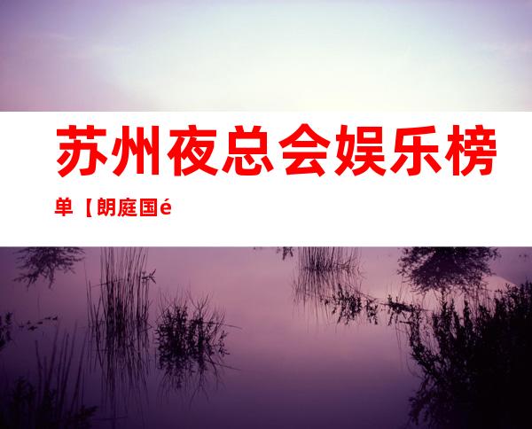 苏州夜总会娱乐榜单【朗庭国际ktv颜值高超值得去】