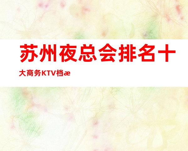 苏州夜总会排名.十大商务KTV档次消费介绍~让你少走弯路