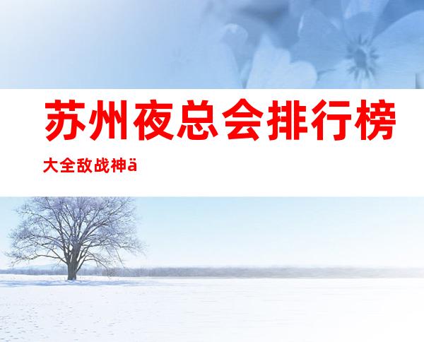 苏州夜总会排行榜大全敌战神一览十大夜总会ktv预订