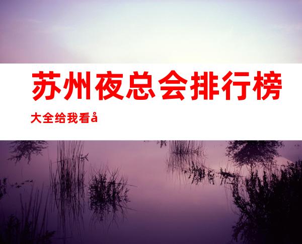 苏州夜总会排行榜大全给我看好!苏州十大ktv消费避免踩坑