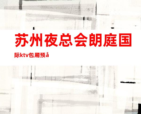 苏州夜总会朗庭国际ktv包厢预定-更高夜总会的消费价格怎么样？
