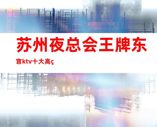 苏州夜总会王牌东宫ktv十大高端会所预订看不见你的笑我怎么睡得着
