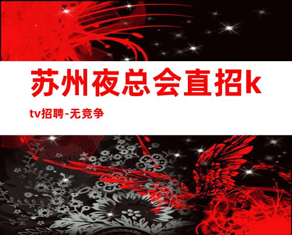 苏州夜总会直招ktv招聘-无竞争压力实力团队驻场