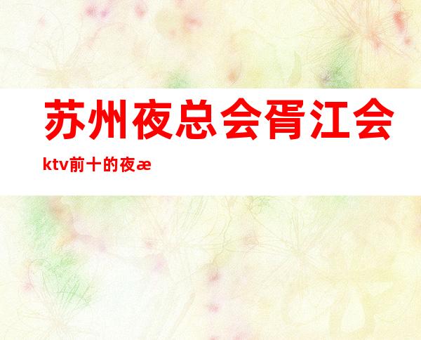 苏州夜总会胥江会ktv前十的夜总会消费怎么样-夜总会经理专业安排