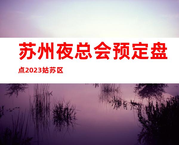 苏州夜总会预定盘点2023姑苏区十大更有名气的豪华夜总会都有那家