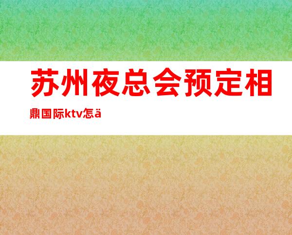 苏州夜总会预定相鼎国际ktv怎么样-十大著名的豪华夜总会都在这里