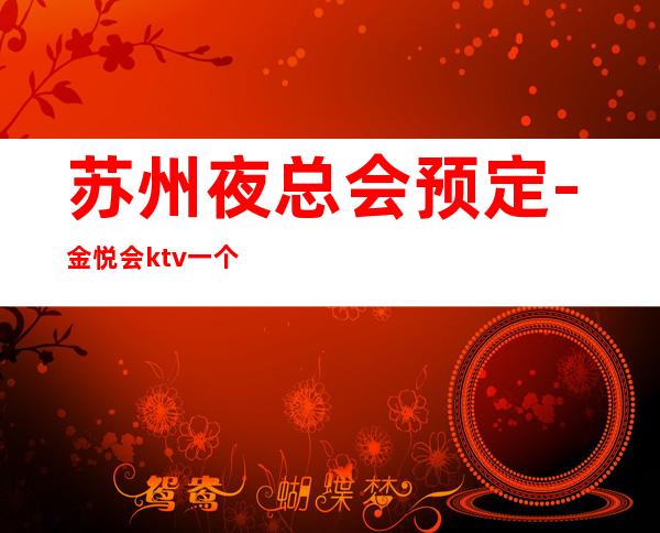 苏州夜总会预定-金悦会ktv一个你值得去的高端场好评不断